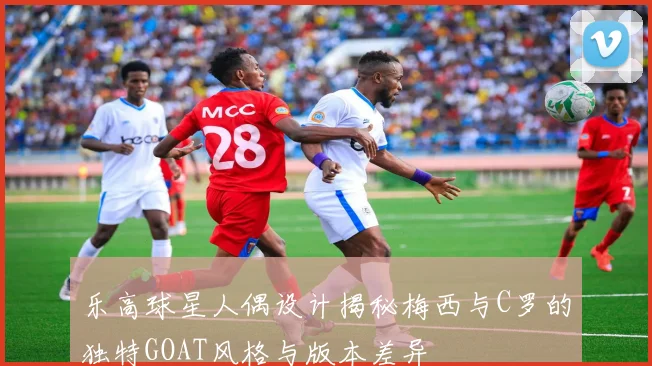 乐高球星人偶设计揭秘梅西与C罗的独特GOAT风格与版本差异