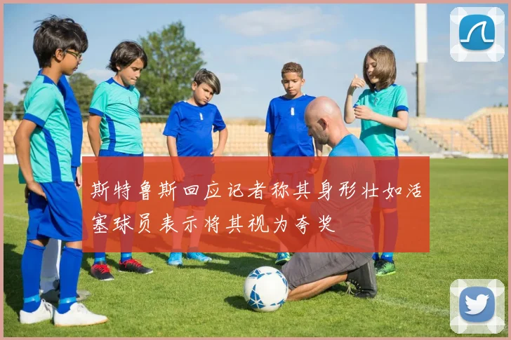 斯特鲁斯回应记者称其身形壮如活塞球员表示将其视为夸奖