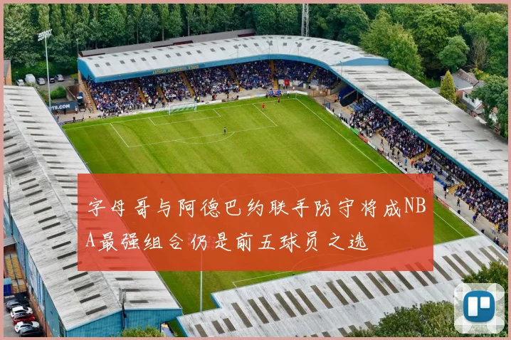 字母哥与阿德巴约联手防守将成NBA最强组合仍是前五球员之选