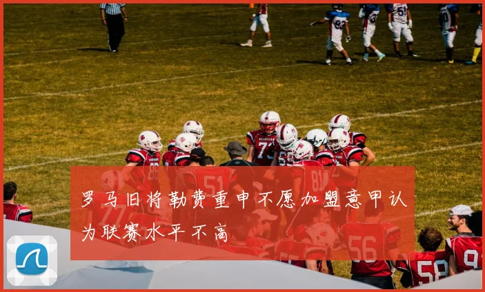 罗马旧将勒费重申不愿加盟意甲认为联赛水平不高
