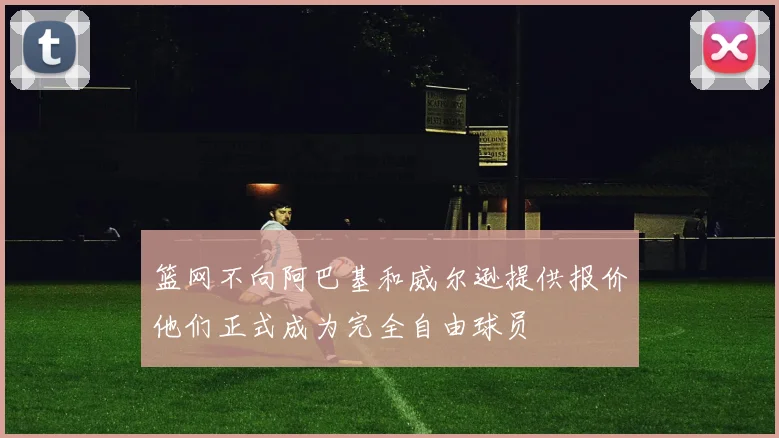篮网不向阿巴基和威尔逊提供报价他们正式成为完全自由球员