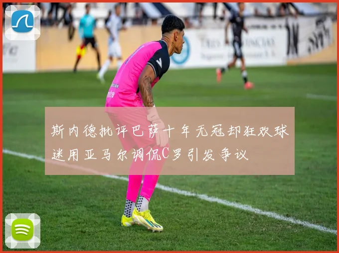 斯内德批评巴萨十年无冠却狂欢球迷用亚马尔调侃C罗引发争议