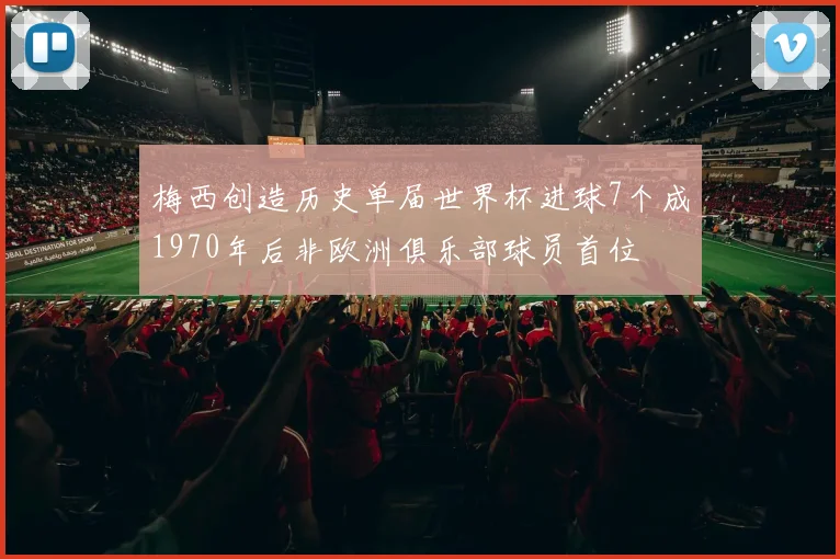梅西创造历史单届世界杯进球7个成1970年后非欧洲俱乐部球员首位