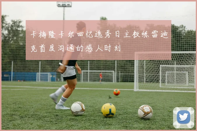 卡梅隆卡尔回忆选秀日主教练雷迪克首度沟通的感人时刻