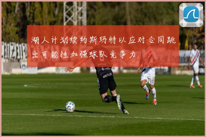 湖人计划续约斯玛特以应对合同跳出可能性加强球队竞争力