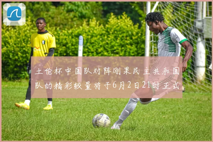 土伦杯中国队对阵刚果民主共和国队的精彩较量将于6月2日21时正式开启