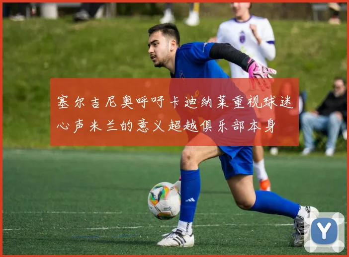 塞尔吉尼奥呼吁卡迪纳莱重视球迷心声米兰的意义超越俱乐部本身
